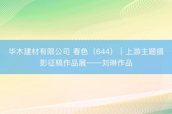 华木建材有限公司 春色（644）｜上游主题摄影征稿作品展——刘琳作品