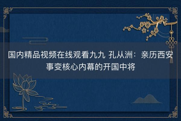 国内精品视频在线观看九九 孔从洲：亲历西安事变核心内幕的开国中将