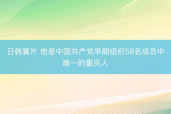 日韩簧片 他是中国共产党早期组织58名成员中唯一的重庆人