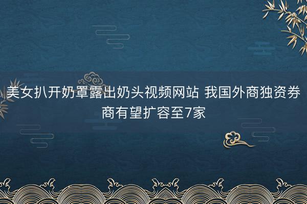 美女扒开奶罩露出奶头视频网站 我国外商独资券商有望扩容至7家