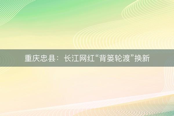 重庆忠县：长江网红“背篓轮渡”换新