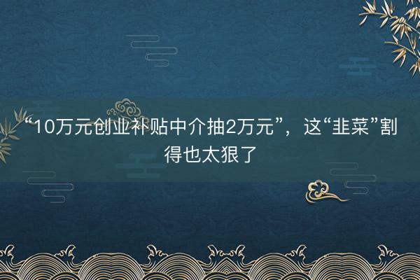 “10万元创业补贴中介抽2万元”，这“韭菜”割得也太狠了