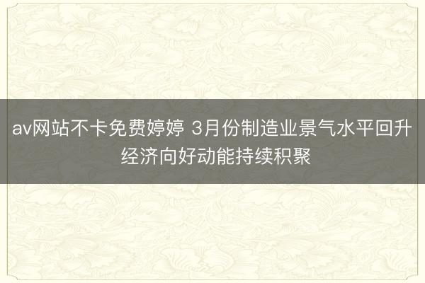 av网站不卡免费婷婷 3月份制造业景气水平回升 经济向好动能持续积聚