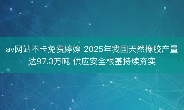 av网站不卡免费婷婷 2025年我国天然橡胶产量达97.3万吨 供应安全根基持续夯实