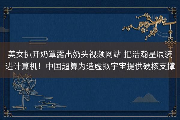 美女扒开奶罩露出奶头视频网站 把浩瀚星辰装进计算机！中国超算为造虚拟宇宙提供硬核支撑