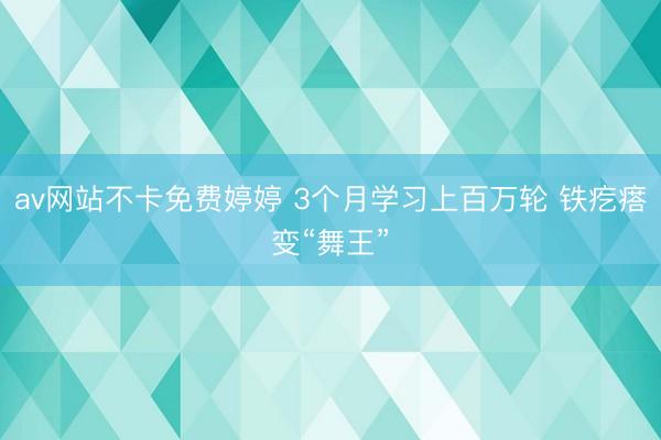 av网站不卡免费婷婷 3个月学习上百万轮 铁疙瘩变“舞王”