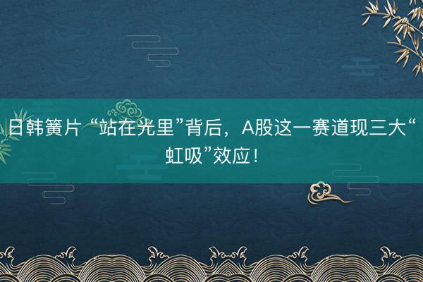 日韩簧片 “站在光里”背后，A股这一赛道现三大“虹吸”效应！
