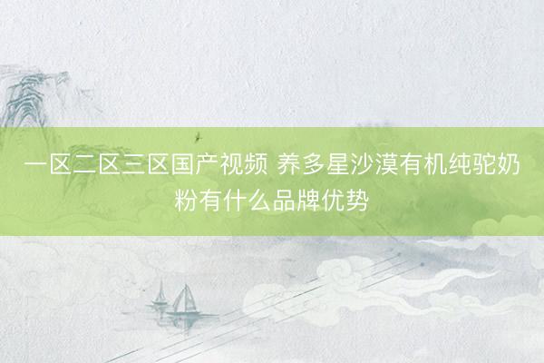 一区二区三区国产视频 养多星沙漠有机纯驼奶粉有什么品牌优势
