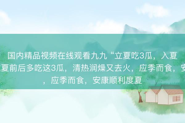 国内精品视频在线观看九九 “立夏吃3瓜，入夏体不乏”，立夏前后多吃这3瓜，清热润燥又去火，应季而食，安康顺利度夏