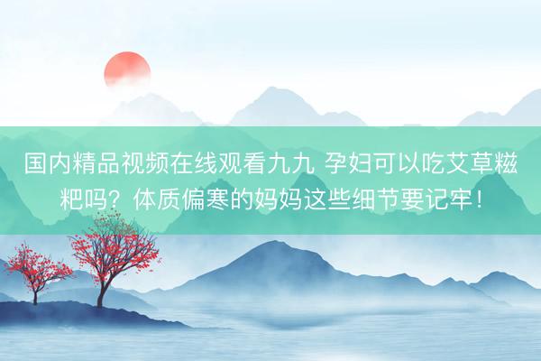 国内精品视频在线观看九九 孕妇可以吃艾草糍粑吗？体质偏寒的妈妈这些细节要记牢！