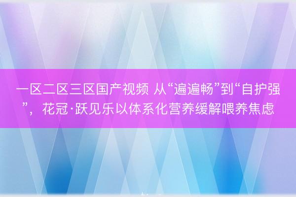 一区二区三区国产视频 从“遍遍畅”到“自护强”，花冠·跃见乐以体系化营养缓解喂养焦虑