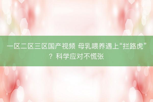 一区二区三区国产视频 母乳喂养遇上“拦路虎”？科学应对不慌张