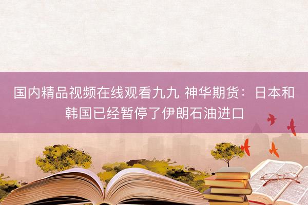 国内精品视频在线观看九九 神华期货：日本和韩国已经暂停了伊朗石油进口