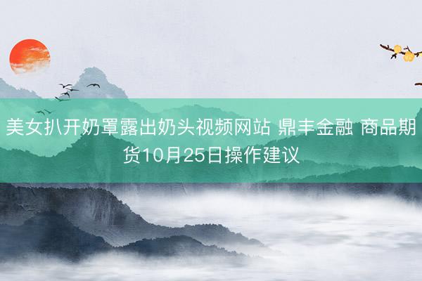 美女扒开奶罩露出奶头视频网站 鼎丰金融 商品期货10月25日操作建议