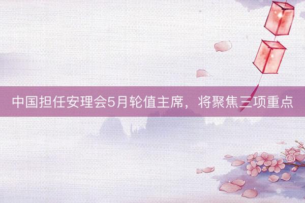 中国担任安理会5月轮值主席，将聚焦三项重点