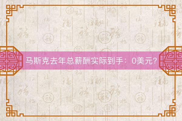 马斯克去年总薪酬实际到手：0美元？