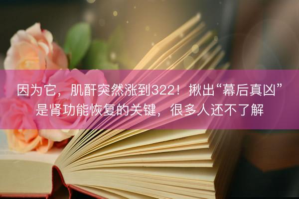 因为它，肌酐突然涨到322！揪出“幕后真凶”是肾功能恢复的关键，很多人还不了解
