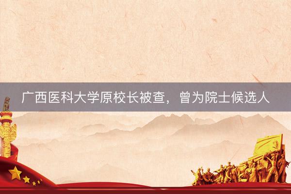 广西医科大学原校长被查，曾为院士候选人