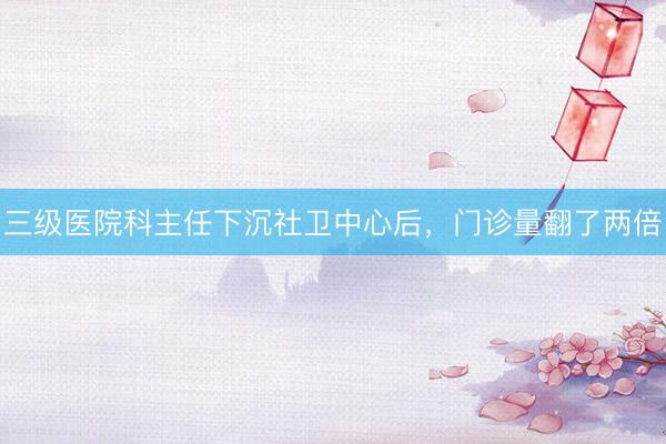三级医院科主任下沉社卫中心后，门诊量翻了两倍