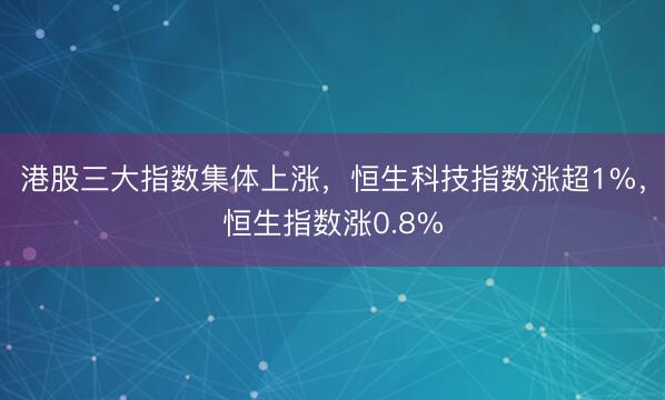 港股三大指数集体上涨，恒生科技指数涨超1%，恒生指数涨0.8%