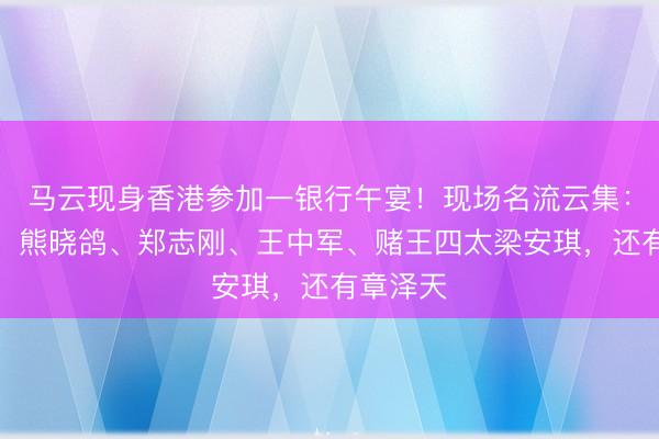 马云现身香港参加一银行午宴！现场名流云集：邓文迪、熊晓鸽、郑志刚、王中军、赌王四太梁安琪，还有章泽天