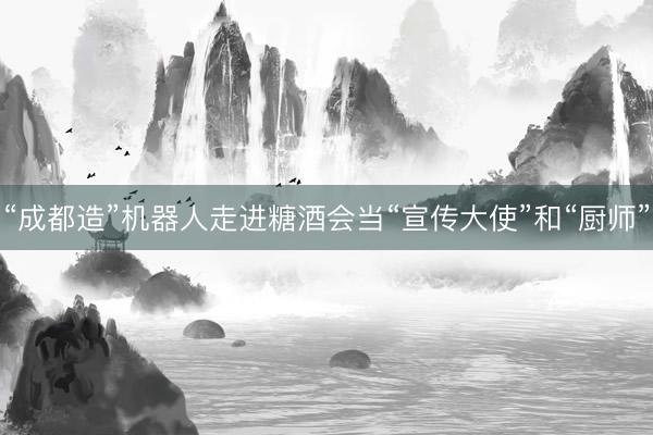 “成都造”机器人走进糖酒会当“宣传大使”和“厨师”