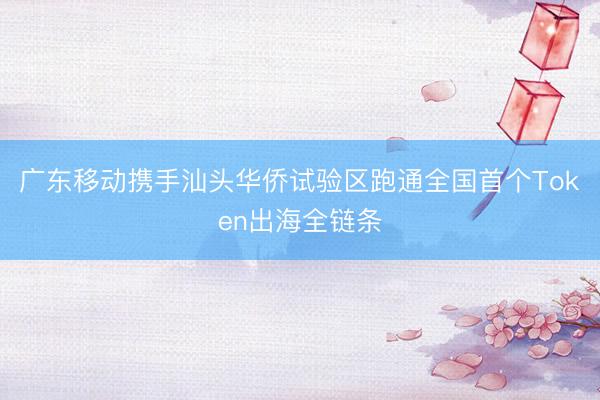 广东移动携手汕头华侨试验区跑通全国首个Token出海全链条