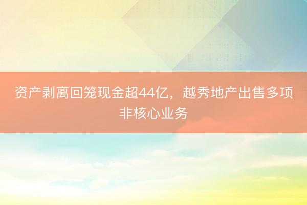 资产剥离回笼现金超44亿，越秀地产出售多项非核心业务