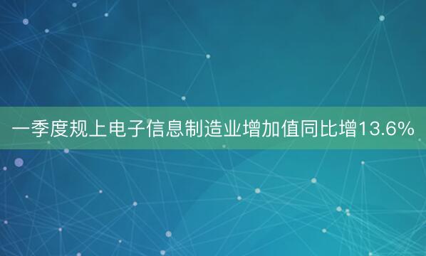 一季度规上电子信息制造业增加值同比增13.6%