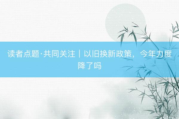 读者点题·共同关注｜以旧换新政策，今年力度降了吗