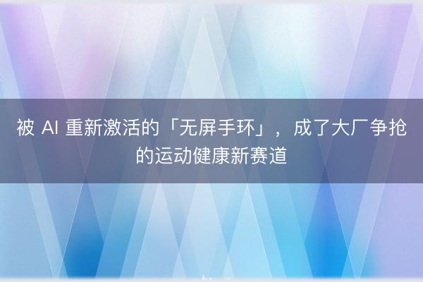 被 AI 重新激活的「无屏手环」，成了大厂争抢的运动健康新赛道