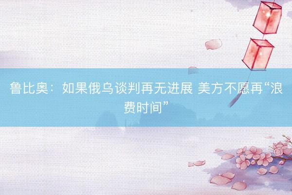鲁比奥：如果俄乌谈判再无进展 美方不愿再“浪费时间”