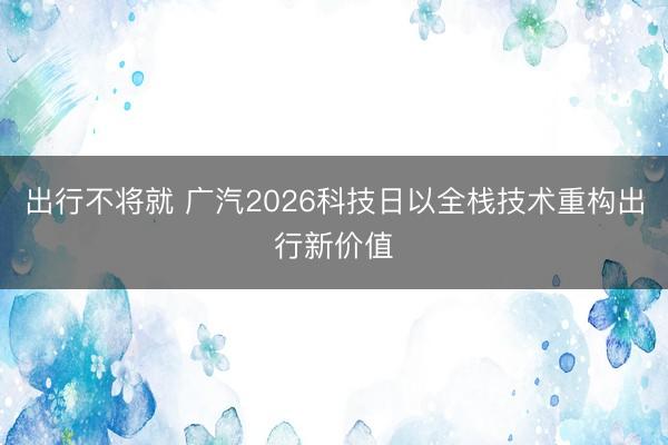 出行不将就 广汽2026科技日以全栈技术重构出行新价值