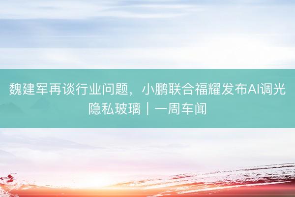 魏建军再谈行业问题，小鹏联合福耀发布AI调光隐私玻璃｜一周车闻