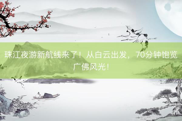 珠江夜游新航线来了！从白云出发，70分钟饱览广佛风光！