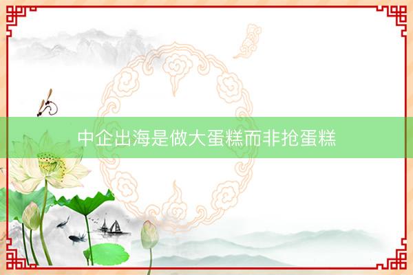 中企出海是做大蛋糕而非抢蛋糕
