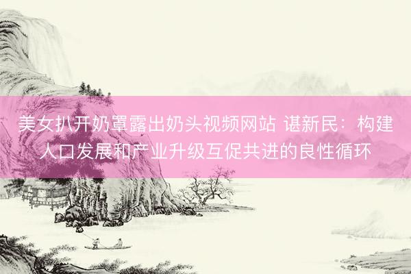 美女扒开奶罩露出奶头视频网站 谌新民：构建人口发展和产业升级互促共进的良性循环