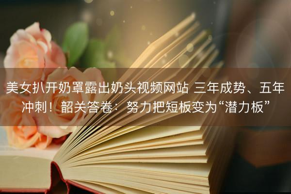 美女扒开奶罩露出奶头视频网站 三年成势、五年冲刺!韶关答卷:努力把短板变为“潜力板”