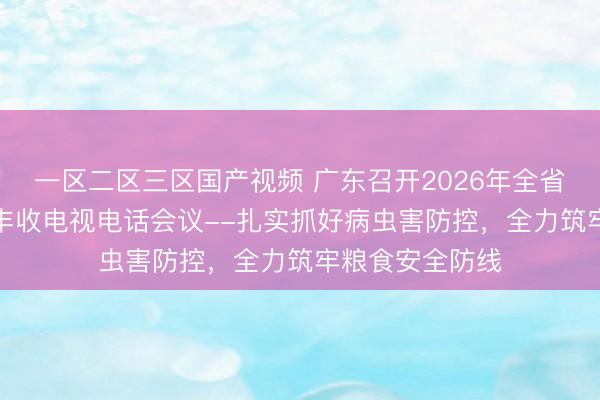 一区二区三区国产视频 广东召开2026年全省“虫口夺粮”保丰收电视电话会议--扎实抓好病虫害防控,全力筑牢粮食安全防线