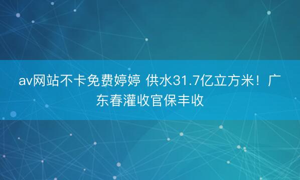 av网站不卡免费婷婷 供水31.7亿立方米！广东春灌收官保丰收
