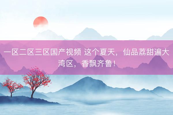 一区二区三区国产视频 这个夏天，仙品荔甜遍大湾区，香飘齐鲁！
