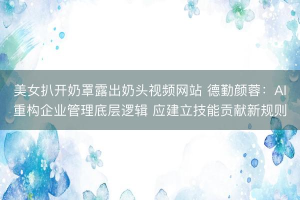 美女扒开奶罩露出奶头视频网站 德勤颜蓉：AI重构企业管理底层逻辑 应建立技能贡献新规则