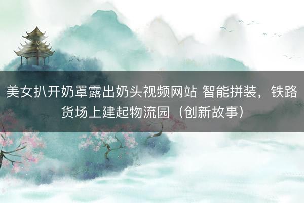 美女扒开奶罩露出奶头视频网站 智能拼装，铁路货场上建起物流园（创新故事）