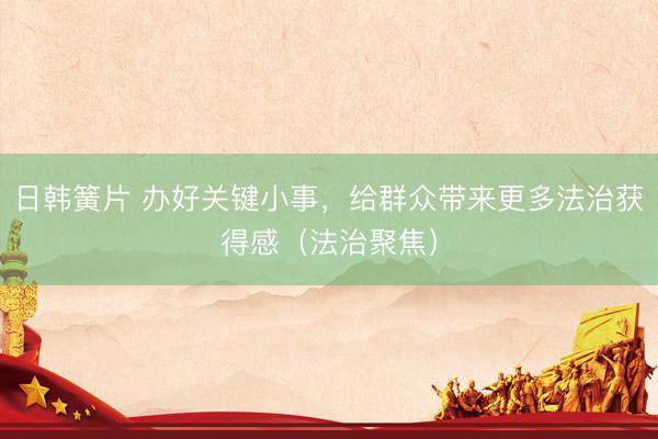日韩簧片 办好关键小事，给群众带来更多法治获得感（法治聚焦）