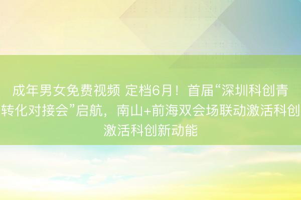 成年男女免费视频 定档6月！首届“深圳科创青藤成果转化对接会”启航，南山+前海双会场联动激活科创新动能