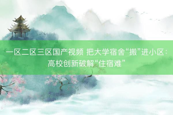 一区二区三区国产视频 把大学宿舍“搬”进小区：高校创新破解“住宿难”