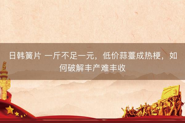 日韩簧片 一斤不足一元，低价蒜薹成热梗，如何破解丰产难丰收