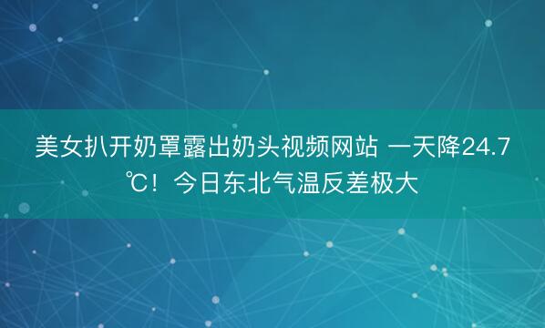 美女扒开奶罩露出奶头视频网站 一天降24.7℃！今日东北气温反差极大
