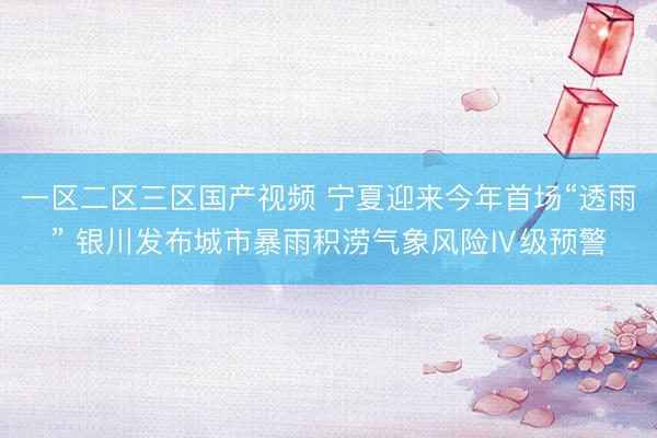 一区二区三区国产视频 宁夏迎来今年首场“透雨” 银川发布城市暴雨积涝气象风险Ⅳ级预警