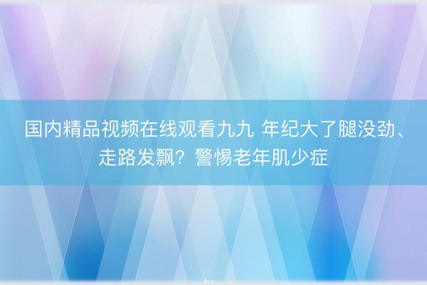 国内精品视频在线观看九九 年纪大了腿没劲、走路发飘？警惕老年肌少症